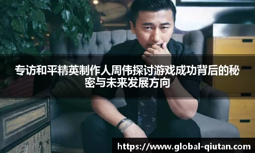 专访和平精英制作人周伟探讨游戏成功背后的秘密与未来发展方向